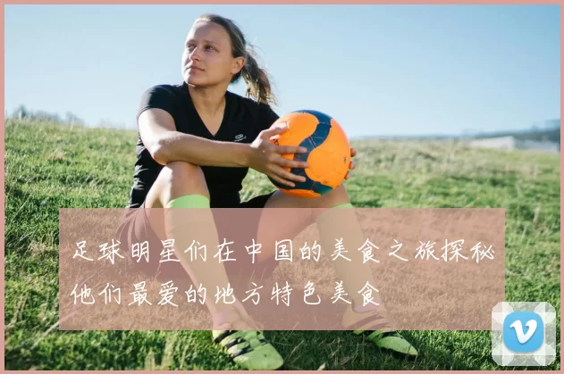 足球明星们在中国的美食之旅探秘他们最爱的地方特色美食