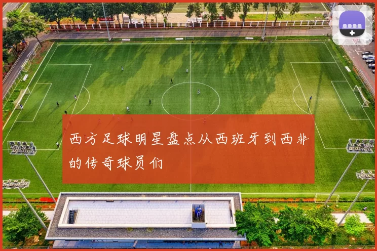西方足球明星盘点从西班牙到西非的传奇球员们