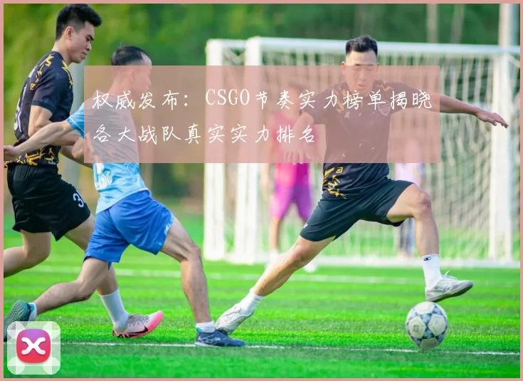 权威发布：CSGO节奏实力榜单揭晓各大战队真实实力排名