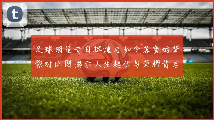 足球明星昔日辉煌与如今落寞的背影对比图揭示人生起伏与荣耀背后的孤独感
