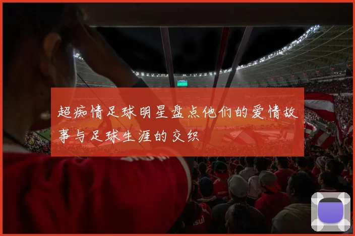 超痴情足球明星盘点他们的爱情故事与足球生涯的交织