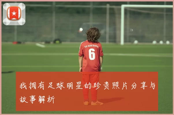 我拥有足球明星的珍贵照片分享与故事解析