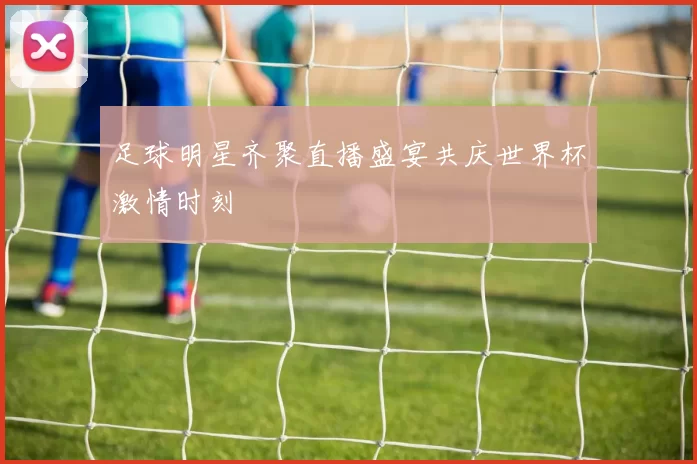 足球明星齐聚直播盛宴共庆世界杯激情时刻
