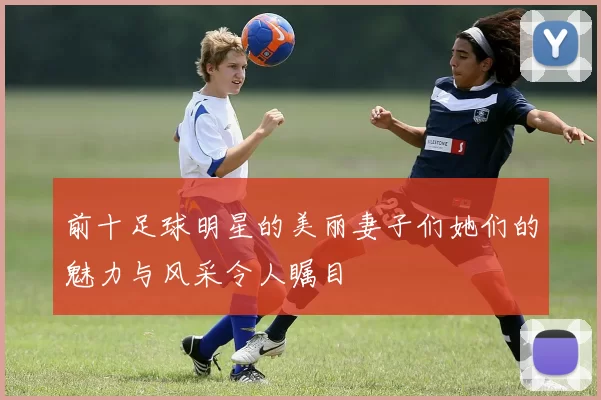 前十足球明星的美丽妻子们她们的魅力与风采令人瞩目