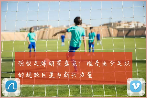 现役足球明星盘点：谁是当今足坛的超级巨星与新兴力量