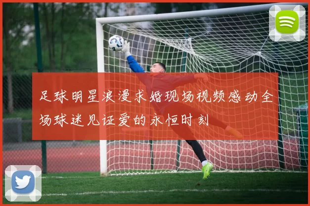 足球明星浪漫求婚现场视频感动全场球迷见证爱的永恒时刻