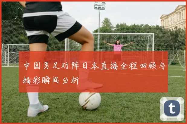 中国男足对阵日本直播全程回顾与精彩瞬间分析