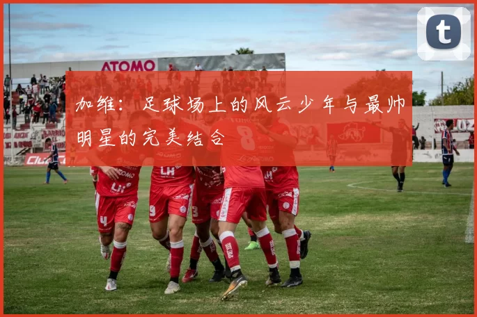 加维：足球场上的风云少年与最帅明星的完美结合