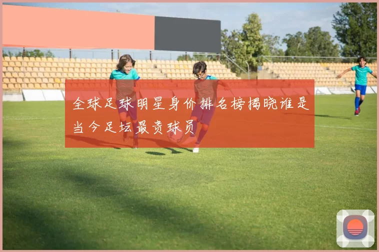 全球足球明星身价排名榜揭晓谁是当今足坛最贵球员