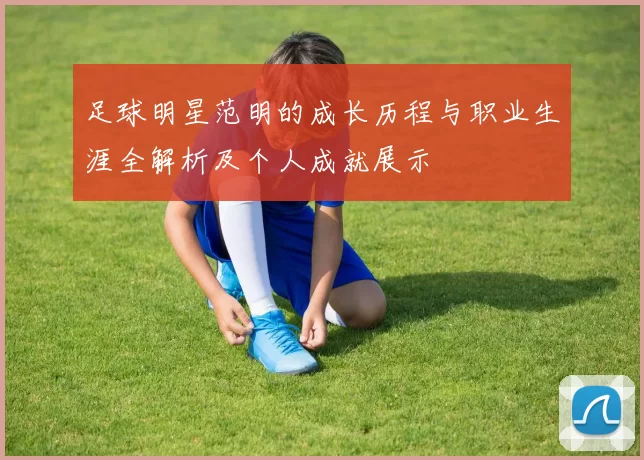 足球明星范明的成长历程与职业生涯全解析及个人成就展示
