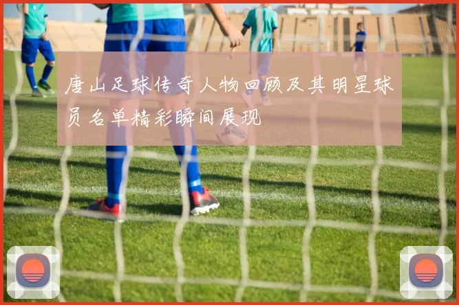 唐山足球传奇人物回顾及其明星球员名单精彩瞬间展现