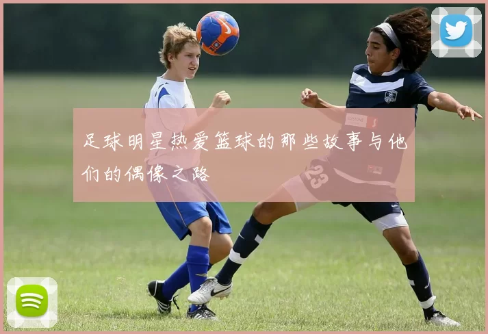 足球明星热爱篮球的那些故事与他们的偶像之路