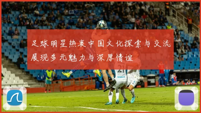 足球明星热衷中国文化探索与交流展现多元魅力与深厚情谊