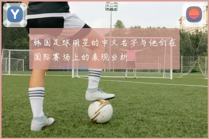 韩国足球明星的中文名字与他们在国际赛场上的表现分析