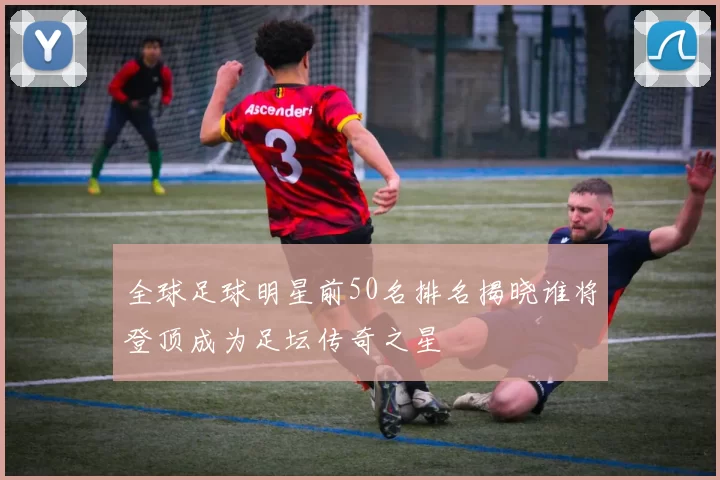 全球足球明星前50名排名揭晓谁将登顶成为足坛传奇之星