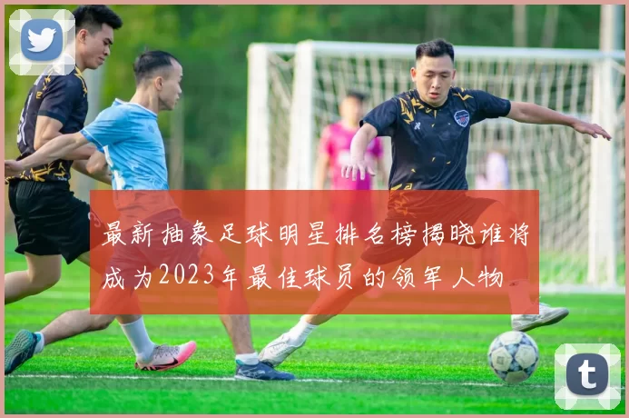 最新抽象足球明星排名榜揭晓谁将成为2023年最佳球员的领军人物