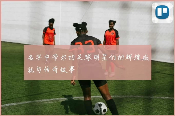 名字中带尔的足球明星们的辉煌成就与传奇故事