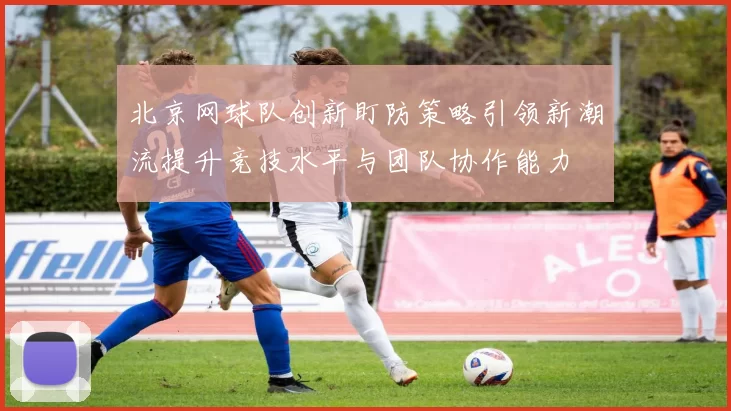 北京网球队创新盯防策略引领新潮流提升竞技水平与团队协作能力