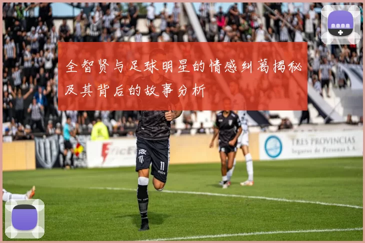 全智贤与足球明星的情感纠葛揭秘及其背后的故事分析