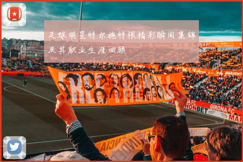 足球明星特尔施特根精彩瞬间集锦及其职业生涯回顾
