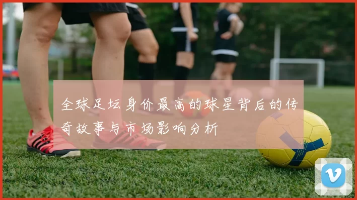 全球足坛身价最高的球星背后的传奇故事与市场影响分析