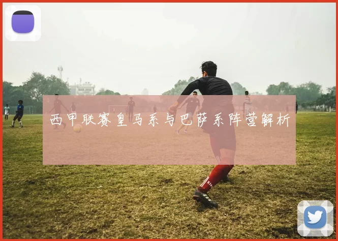 西甲联赛皇马系与巴萨系阵营解析