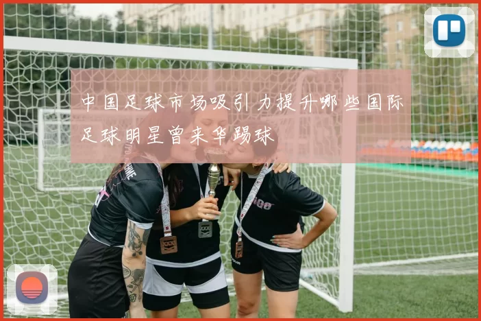 中国足球市场吸引力提升哪些国际足球明星曾来华踢球