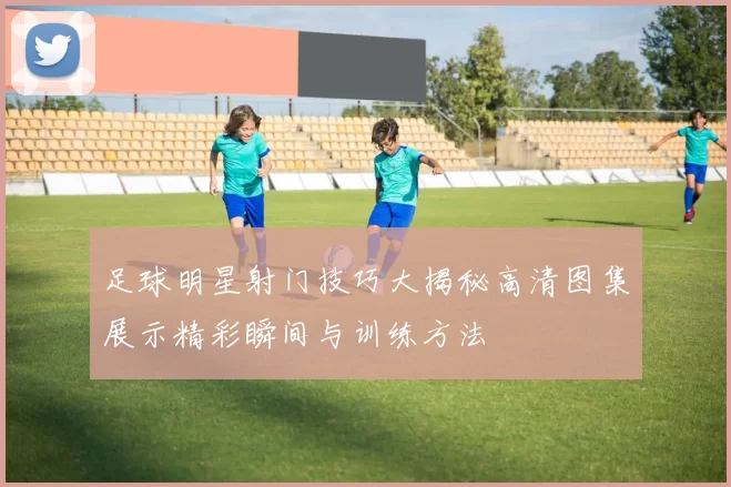 足球明星射门技巧大揭秘高清图集展示精彩瞬间与训练方法