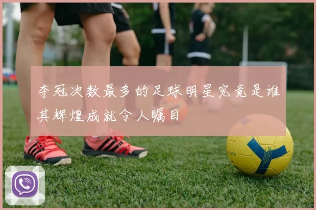 夺冠次数最多的足球明星究竟是谁其辉煌成就令人瞩目