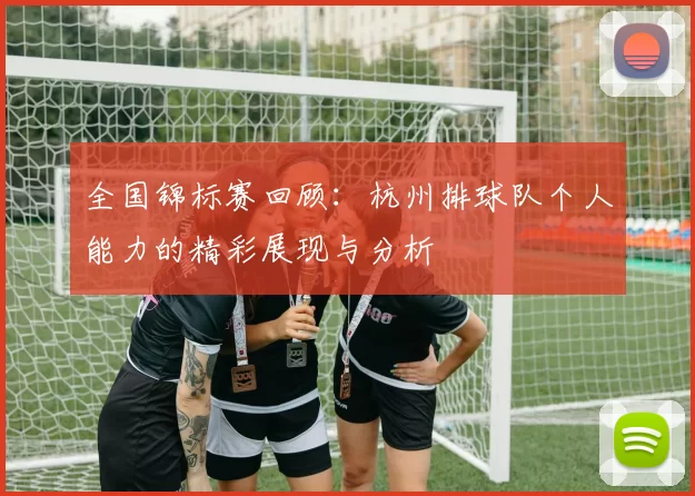 全国锦标赛回顾：杭州排球队个人能力的精彩展现与分析