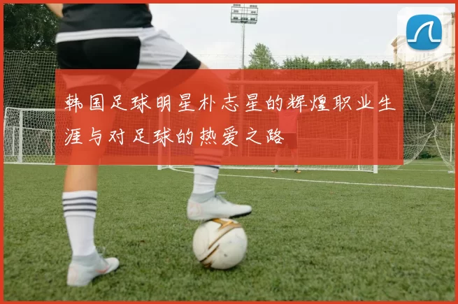 韩国足球明星朴志星的辉煌职业生涯与对足球的热爱之路