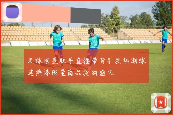 足球明星联手直播带货引发热潮球迷热捧限量商品抢购盛况