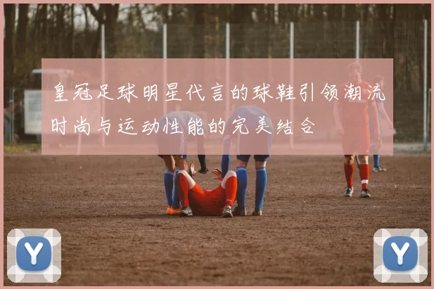 皇冠足球明星代言的球鞋引领潮流时尚与运动性能的完美结合