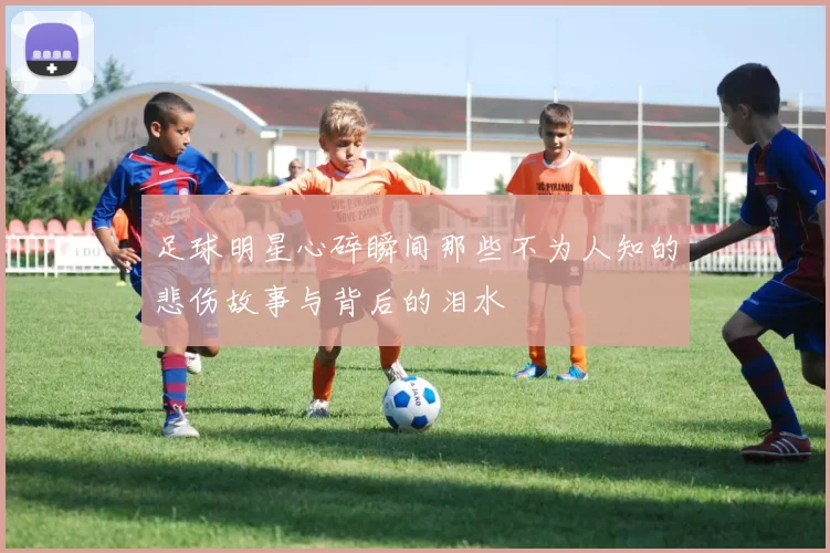 足球明星心碎瞬间那些不为人知的悲伤故事与背后的泪水