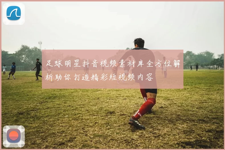 足球明星抖音视频素材库全方位解析助你打造精彩短视频内容