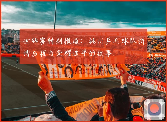 世锦赛特别报道：杭州乒乓球队拼搏历程与荣耀追寻的故事
