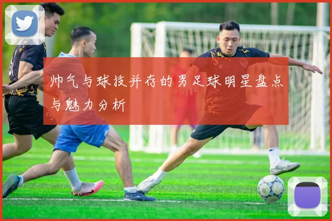 帅气与球技并存的男足球明星盘点与魅力分析