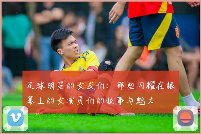 足球明星的女友们：那些闪耀在银幕上的女演员们的故事与魅力