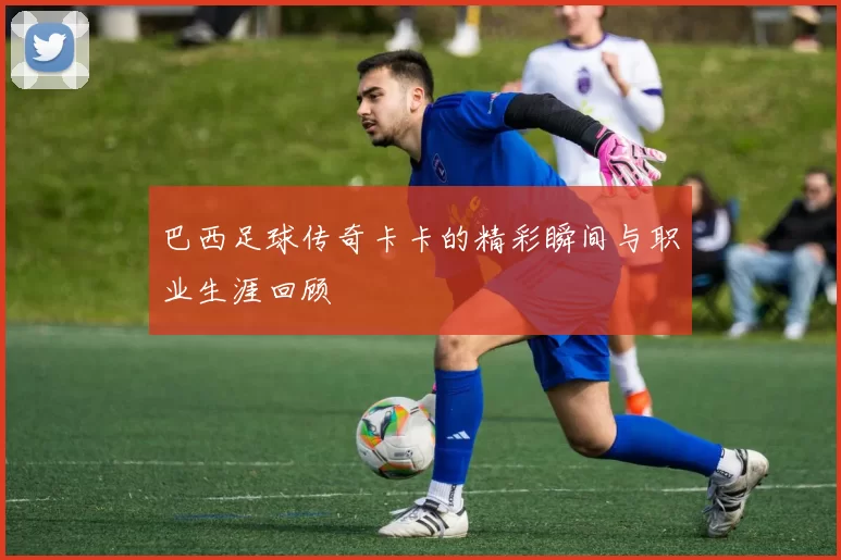 巴西足球传奇卡卡的精彩瞬间与职业生涯回顾