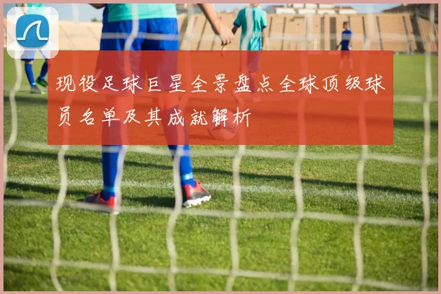现役足球巨星全景盘点全球顶级球员名单及其成就解析
