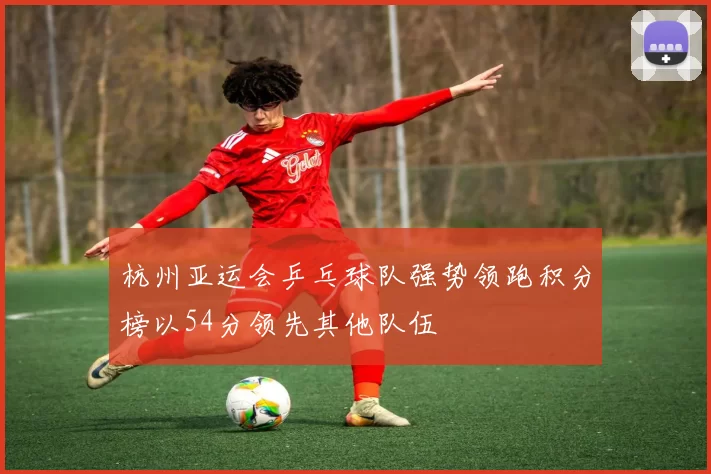 杭州亚运会乒乓球队强势领跑积分榜以54分领先其他队伍