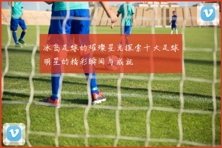 冰岛足球的璀璨星光探索十大足球明星的精彩瞬间与成就
