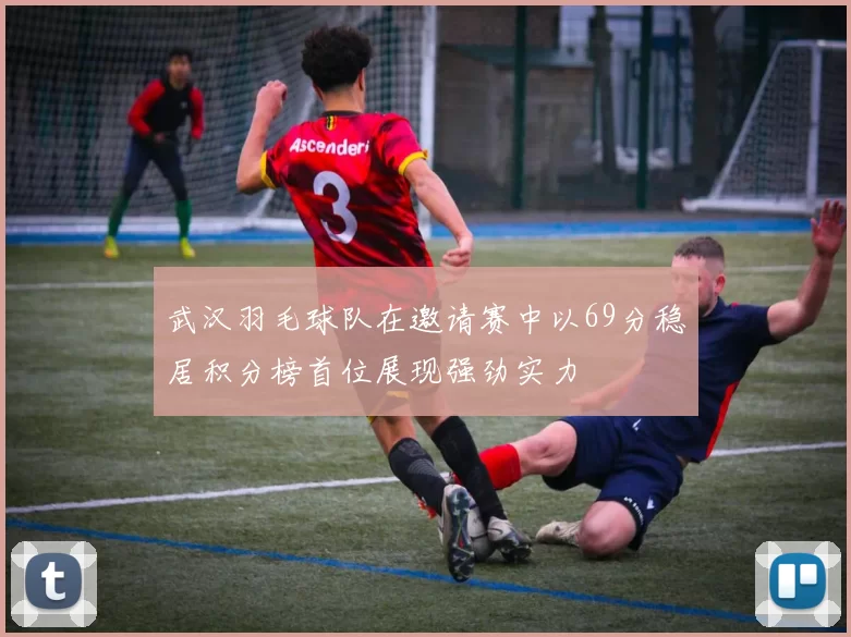 武汉羽毛球队在邀请赛中以69分稳居积分榜首位展现强劲实力