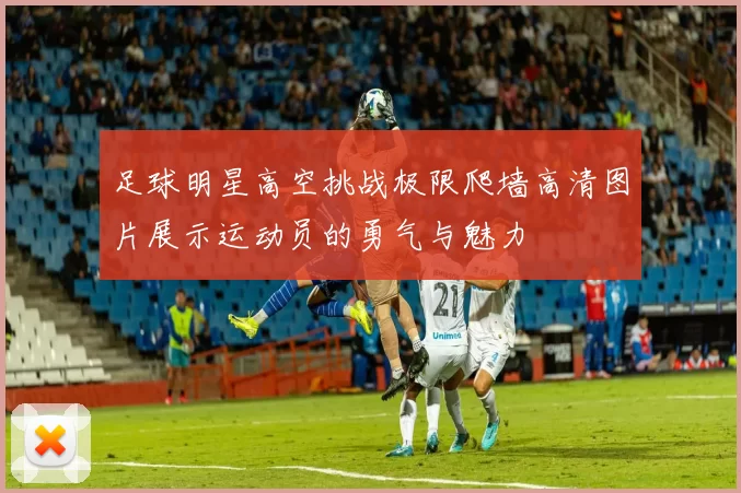 足球明星高空挑战极限爬墙高清图片展示运动员的勇气与魅力