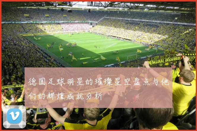 德国足球明星的璀璨星空盘点与他们的辉煌成就分析
