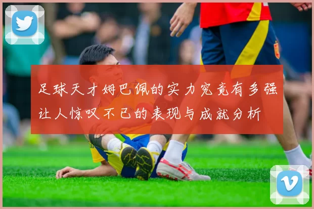 足球天才姆巴佩的实力究竟有多强让人惊叹不已的表现与成就分析