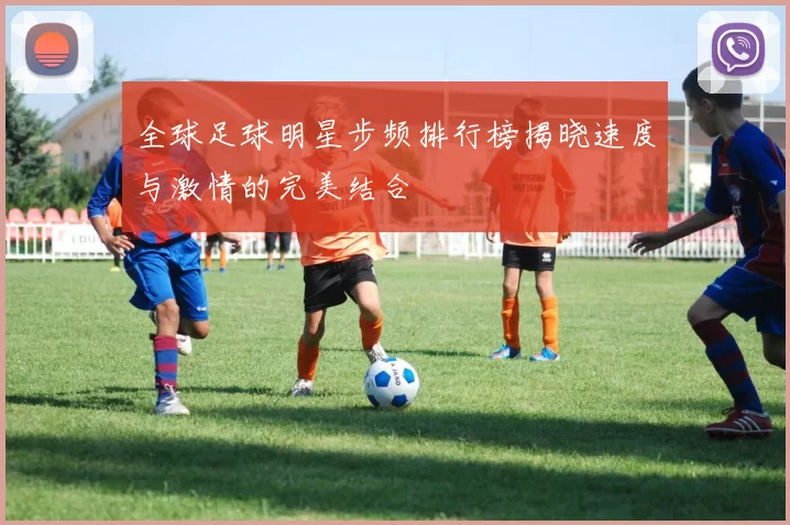 全球足球明星步频排行榜揭晓速度与激情的完美结合