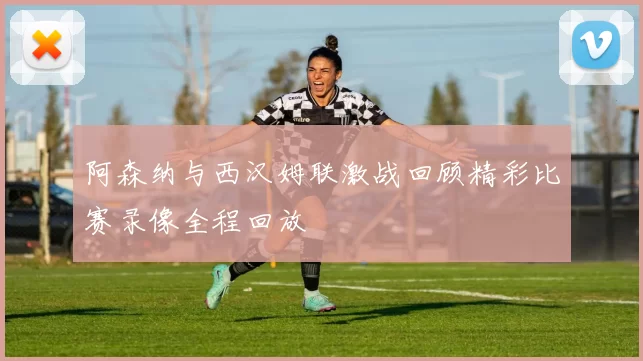 阿森纳与西汉姆联激战回顾精彩比赛录像全程回放