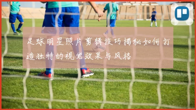 足球明星照片剪辑技巧揭秘如何打造独特的视觉效果与风格