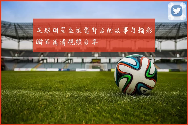 足球明星坐板凳背后的故事与精彩瞬间高清视频分享